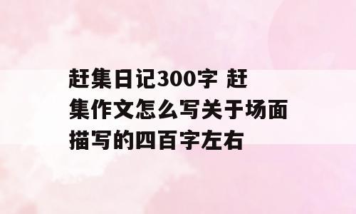赶集日记300字 赶集作文怎么写关于场面描写的四百字左右