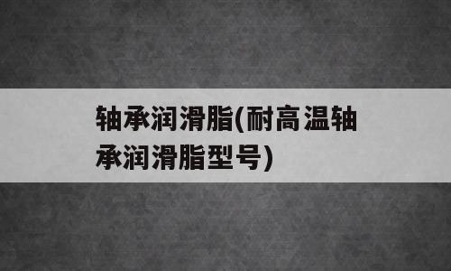 轴承润滑脂(耐高温轴承润滑脂型号)
