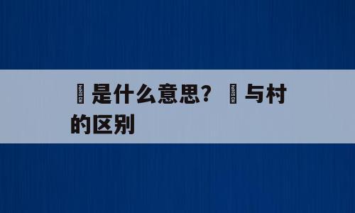 邨是什么意思？邨与村的区别