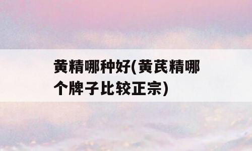 黄精哪种好(黄芪精哪个牌子比较正宗)