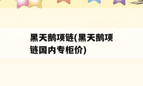 黑天鹅项链(黑天鹅项链国内专柜价)