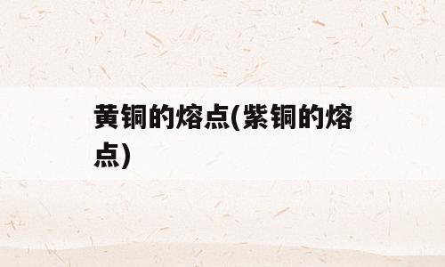 黄铜的熔点(紫铜的熔点)