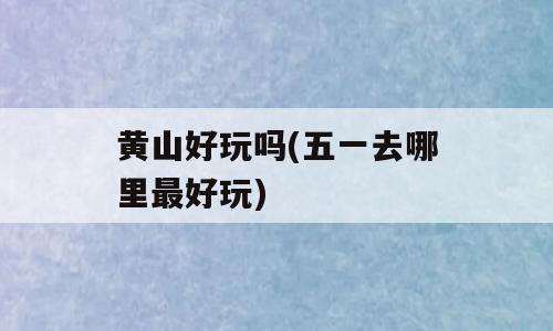 黄山好玩吗(五一去哪里最好玩)