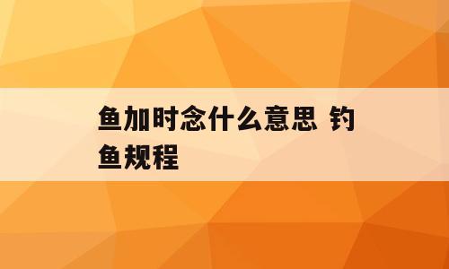 鱼加时念什么意思 钓鱼规程