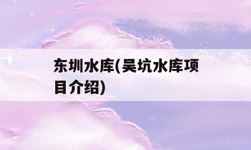 东圳水库(吴坑水库项目介绍)