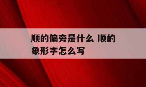 顺的偏旁是什么 顺的象形字怎么写