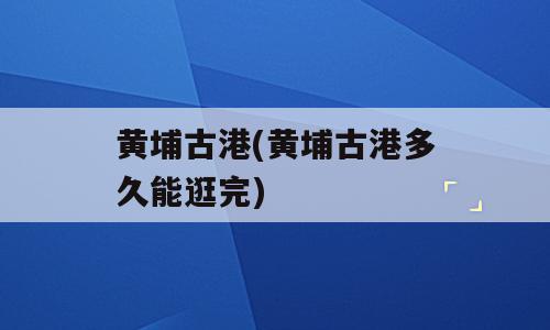 黄埔古港(黄埔古港多久能逛完)