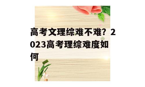 高考文理综难不难？2023高考理综难度如何