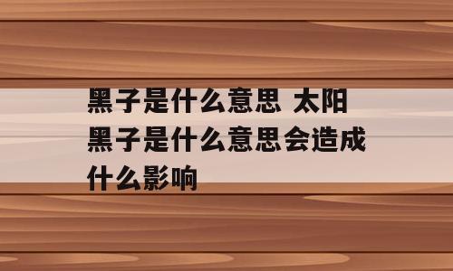 黑子是什么意思 太阳黑子是什么意思会造成什么影响