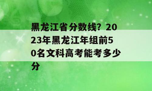黑龙江省分数线？2023年黑龙江年组前50名文科高考能考多少分