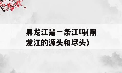 黑龙江是一条江吗(黑龙江的源头和尽头)