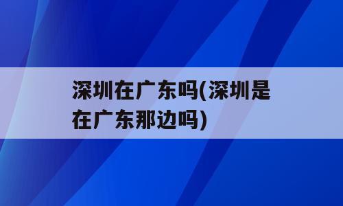 深圳在广东吗(深圳是在广东那边吗)