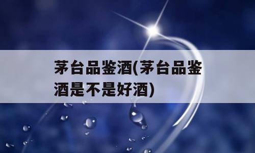 茅台品鉴酒(茅台品鉴酒是不是好酒)