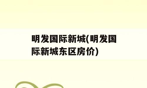 明发国际新城(明发国际新城东区房价)