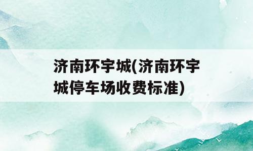 济南环宇城(济南环宇城停车场收费标准)