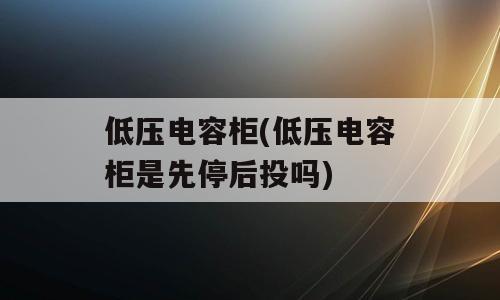 低压电容柜(低压电容柜是先停后投吗)