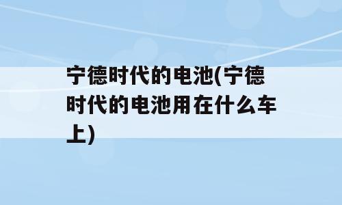 宁德时代的电池(宁德时代的电池用在什么车上)