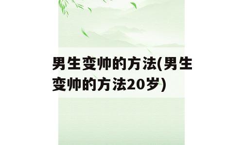 男生变帅的方法(男生变帅的方法20岁)