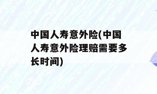 中国人寿意外险(中国人寿意外险理赔需要多长时间)