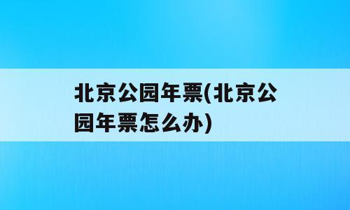 北京公园年票(北京公园年票怎么办)