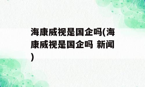 海康威视是国企吗(海康威视是国企吗 新闻)