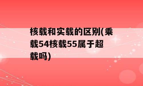 核载和实载的区别(乘载54核载55属于超载吗)