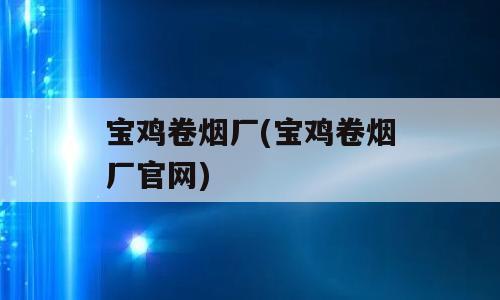 宝鸡卷烟厂(宝鸡卷烟厂官网)