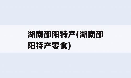 湖南邵阳特产(湖南邵阳特产零食)
