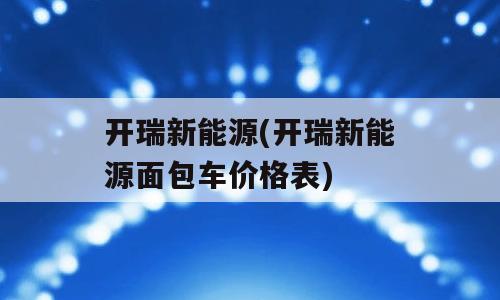 开瑞新能源(开瑞新能源面包车价格表)