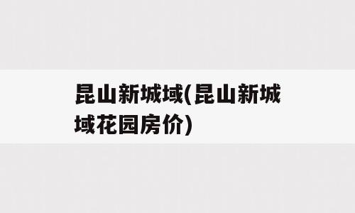 昆山新城域(昆山新城域花园房价)