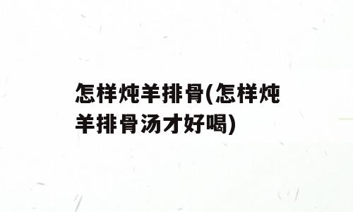 怎样炖羊排骨(怎样炖羊排骨汤才好喝)
