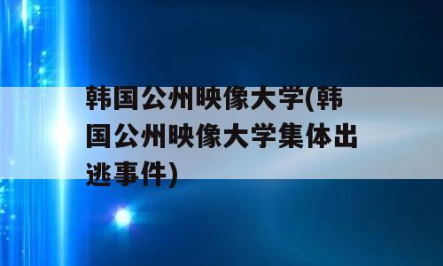 韩国公州映像大学(韩国公州映像大学集体出逃事件)