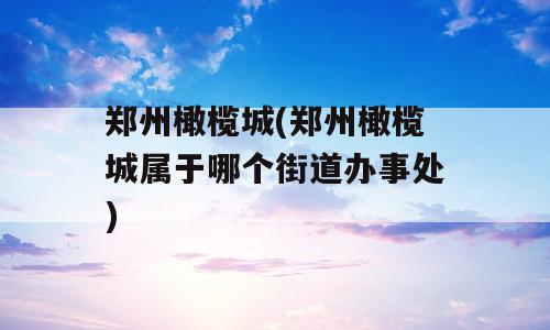 郑州橄榄城(郑州橄榄城属于哪个街道办事处)