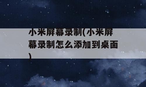 小米屏幕录制(小米屏幕录制怎么添加到桌面)