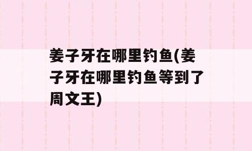 姜子牙在哪里钓鱼(姜子牙在哪里钓鱼等到了周文王)