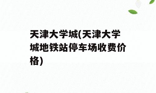 天津大学城(天津大学城地铁站停车场收费价格)