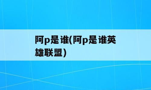 阿p是谁(阿p是谁英雄联盟)