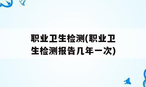 职业卫生检测(职业卫生检测报告几年一次)