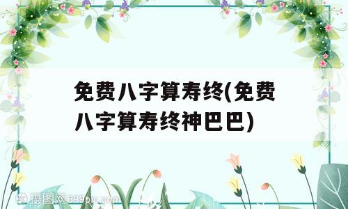 免费八字算寿终(免费八字算寿终神巴巴)