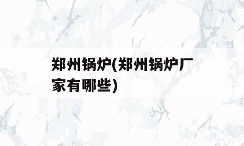 郑州锅炉(郑州锅炉厂家有哪些)