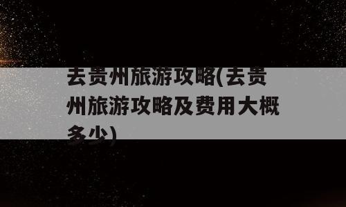 去贵州旅游攻略(去贵州旅游攻略及费用大概多少)