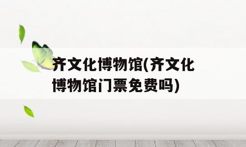 齐文化博物馆(齐文化博物馆门票免费吗)