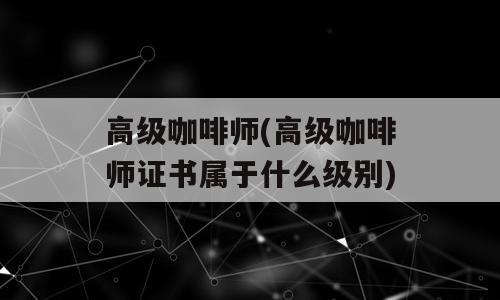 高级咖啡师(高级咖啡师证书属于什么级别)