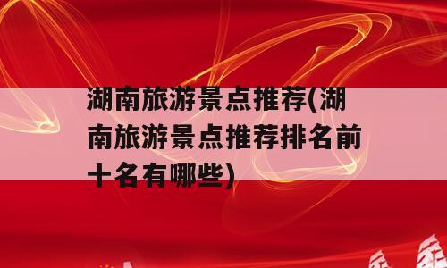 湖南旅游景点推荐(湖南旅游景点推荐排名前十名有哪些)