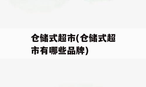 仓储式超市(仓储式超市有哪些品牌)