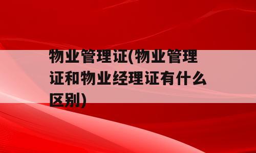 物业管理证(物业管理证和物业经理证有什么区别)