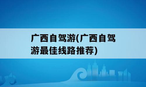 广西自驾游(广西自驾游最佳线路推荐)