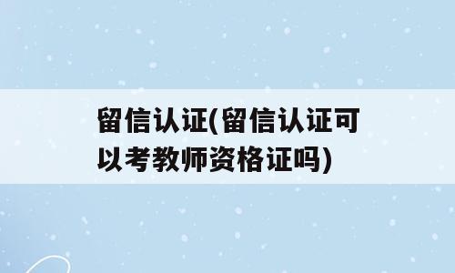 留信认证(留信认证可以考教师资格证吗)