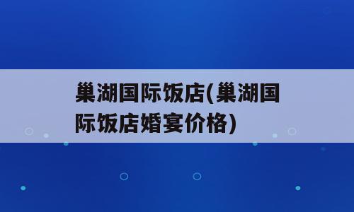 巢湖国际饭店(巢湖国际饭店婚宴价格)