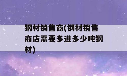 钢材销售商(钢材销售商店需要多进多少吨钢材)